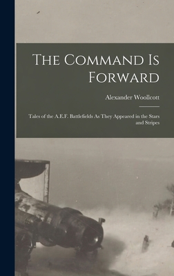 The Command Is Forward: Tales of the A.E.F. Battlefields As They Appeared in the Stars and Stripes - Woollcott, Alexander