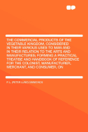 The Commercial Products of the Vegetable Kingdom, Considered in Their Various Uses to Man and in Their Relation to the Arts and Manufactures: Forming a Practical Treatise and Handbook of Reference for the Colonist, Manufacturer, Merchant, and Consumer, on