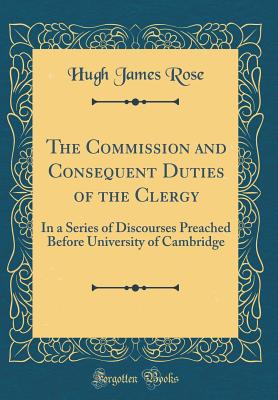 The Commission and Consequent Duties of the Clergy: In a Series of Discourses Preached Before University of Cambridge (Classic Reprint) - Rose, Hugh James