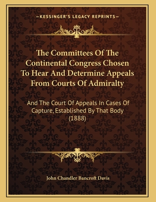 The Committees of the Continental Congress Chosen to Hear and Determine Appeals from Courts of Admiralty: And the Court of Appeals in Cases of Capture, Established by That Body (1888) - Davis, John Chandler Bancroft