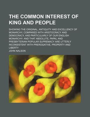 The Common Interest of King and People: Showing the Original, Antiquity and Excellency of Monarchy, Compared With Aristocracy and Democracy, and Particularly of Our English Monarchy: and That Absolute, Papal and Presbyterian Popular Supremacy Are Utterly - Nalson, John (Creator)