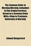 The Common Order of Morning Worship: Embodied in Five Graded Services Based on a Common Order with a View to Proximate Uniformity of Worship (Classic Reprint)