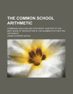 The Common School Arithmetic; Combining Analysis and Synthesis. Adapted to the Best Mode of Instruction in the Elements of Written Arithmetic
