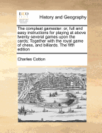 The Compleat Gamester: Or, Full and Easy Instructions for Playing at Above Twenty Several Games Upon the Cards; Together with the Royal Game of Chess, and Billiards. the Fifth Edition