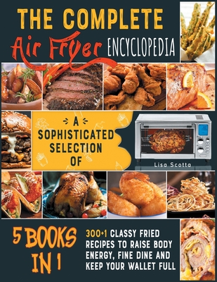 The Complete Air Fryer Encyclopedia [5 books in 1]: A Sophisticated Selection of 300+1 Classy Fried Recipes to Raise Body Energy, Fine Dine and Keep Your Wallet Full - Scotta, Lisa