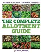 The Complete Allotment Guide - Volume 1 - Starting Out, Growing and Techniques: Everything You Need To Know To Grow Fruits and Vegetables
