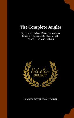 The Complete Angler: Or, Contemplative Man's Recreation. Being a Discourse On Rivers, Fish-Ponds, Fish, and Fishing - Cotton, Charles, and Walton, Izaak