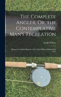 The Complete Angler; Or, the Contemplative Man's Recreation: Being a Fac-Simile Reprint of the First Edition, Published in 1653 - Walton, Izaak