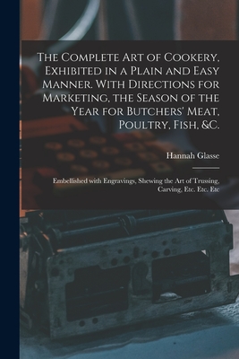 The Complete Art of Cookery, Exhibited in a Plain and Easy Manner. With Directions for Marketing, the Season of the Year for Butchers' Meat, Poultry, Fish, &c.: Embellished With Engravings, Shewing the Art of Trussing, Carving, Etc. Etc. Etc - Glasse, Hannah 1708-1770 N 87128668 N (Creator)