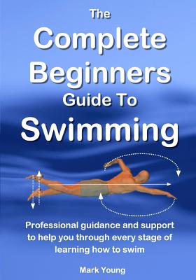 The Complete Beginners Guide to Swimming: Professional Guidance and Support to Help You Through Every Stage of Learning How to Swim - Young, Mark
