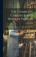 The Complete Carriage and Wagon Painter: A Concise Compendium of the art of Painting Carriages, Wag