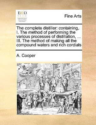 The Complete Distiller: Containing, I. the Method of Performing the Various Processes of Distillation, ... III. the Method of Making All the Compound Waters and Rich Cordials - Cooper, A