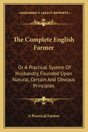 The Complete English Farmer: Or A Practical System Of Husbandry, Founded Upon Natural, Certain And Obvious Principles