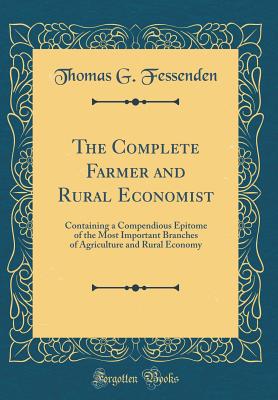 The Complete Farmer and Rural Economist: Containing a Compendious Epitome of the Most Important Branches of Agriculture and Rural Economy (Classic Reprint) - Fessenden, Thomas G