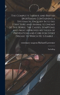 The Complete Farrier and British Sportsman, Containing a Systematic Enquiry Into the Structure and Animal Economy of the Horse, the Causes, Symptoms, and Most Approved Methods of Prevention and Cure for Every Disease to Which he is Liable ...: Including