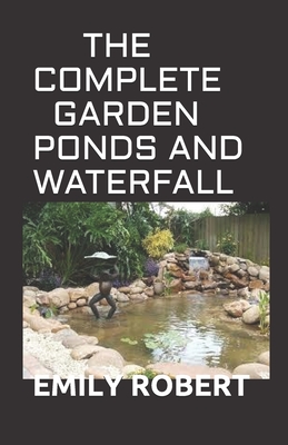 The Complete Garden Ponds and Waterfall: All You Need To Know About Building Waterfalls, Ponds, and Streams In Your Home - Robert, Emily