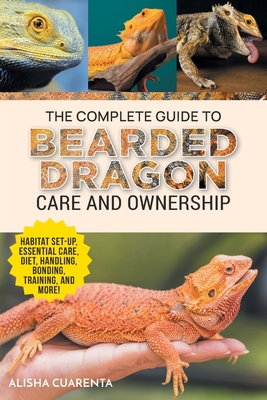 The Complete Guide to Bearded Dragon Care and Ownership: Habitat Set-Up, Essential Care Routines, Nutrition and Diet, Handling, Bonding, Training, and Successful Bearded Dragon Ownership - Cuarenta, Alisha