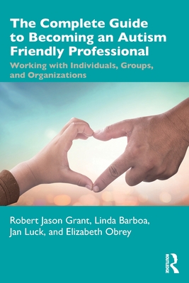 The Complete Guide to Becoming an Autism Friendly Professional: Working with Individuals, Groups, and Organizations - Grant, Robert Jason, and Barboa, Linda, and Luck, Jan