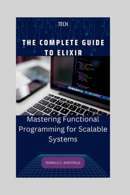 The Complete Guide to Elixir: Mastering Functional Programming for Scalable Systems - C Sheffield, Ronald