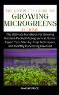 The Complete Guide To Growing Microgreens At Home: The Ultimate Handbook for Growing Nutrient-Packed Microgreens at Home - Expert Tips, Step-by-Step Techniques, and Healthy Harvesting Unveiled