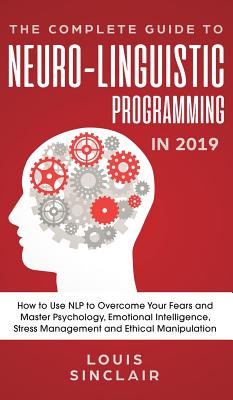 The Complete Guide to Neuro-Linguistic Programming in 2019: How to Use NLP to Overcome Your Fears and Master Psychology, Emotional Intelligence, Stress Management and Ethical Manipulation - Sinclair, Louis