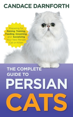 The Complete Guide to Persian Cats: Preparing For, Raising, Training, Feeding, Grooming, and Socializing Your New Persian Cat or Kitten - Darnforth, Candace