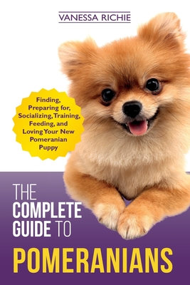 The Complete Guide to Pomeranians: Finding, Preparing for, Socializing, Training, Feeding, and Loving Your New Pomeranian Puppy - Richie, Vanessa