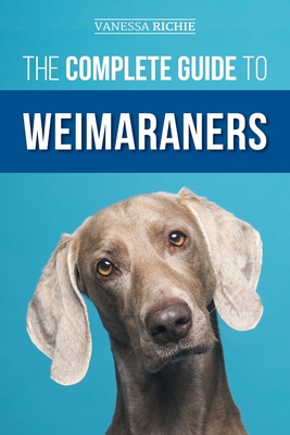 The Complete Guide to Weimaraners: Finding, Selecting, Raising, Training, Feeding, Socializing, and Loving Your New Weimaraner Puppy - Richie, Vanessa