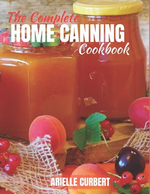 The Complete Home Canning Book: A Comprehensive Guide to Preserving Fruits, Vegetables, Meats, and More with Water Bath and Pressure Canning Techniques - Curbert, Arielle