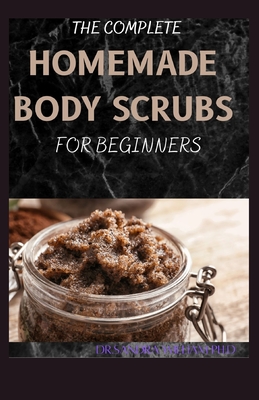 The Complete Homemade Body Scrubs for Beginners: How To Make Your Organic Body And Face Scrubs For Smooth, Soft And Youthful Skin. This Book Includes: "Body Butter Recipes" And "Body Scrubs") - William Ph D, Dr Sandra