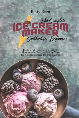 The Complete Ice Cream Maker Cookbook for Beginners: Tasty and Deliciously Simple Homemade Recipes Using Your Ice Cream Maker for Frozen Fun - Kern, Betty