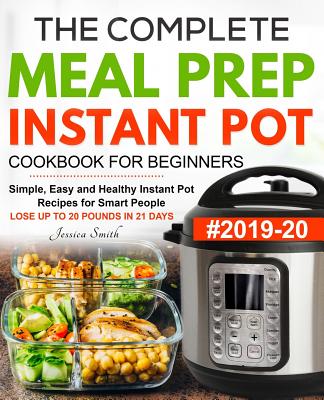 The Complete Meal Prep Instant Pot Cookbook for Beginners #2019-20: Simple, Easy and Healthy Instant Pot Recipes for Smart People - LOSE UP TO 20 POUNDS IN 21 DAYS - Smith, Jessica