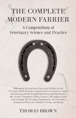 The Complete Modern Farrier - A Compendium of Veterinary Science and Practice - Showing the Best and most Successful Methods for the Prevention of all Diseases to which Farm Live-Stock are Liable, and Showing also the Best and Most Successful Methods... - Brown, Thomas