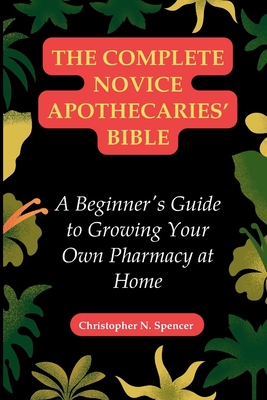 The Complete Novice Apothecaries' Bible: A Beginner's Guide to Growing Your Own Pharmacy at Home - Spencer, Christopher N