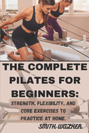 The Complete Pilates for Beginners: Strength, Flexibility, and Core Exercises to Practice at Home.: Easy Sequences for Building Strength, Enhancing Flexibility, and Cultivating Mindful Movement.