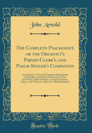 The Complete Psalmodist, or the Organist's Parish-Clerk's, and Psalm-Singer's Companion: Containing I. a New and Complete Introduction to Psalmody, and Musical Dictionary; II. Five and Thirty Capital Anthems, Composed of Solos, Fugues, and Chorusses, Afte