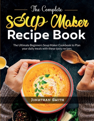 The Complete Soup Maker Recipe Book: The Ultimate Beginners Soup Maker Cookbook to Plan your daily meals with these tasty recipes - Smith, Jonathan C