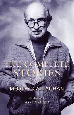 The Complete Stories of Morley Callaghan, Volume 3 - Callaghan, Morley, and Michaels, Anne (Introduction by)