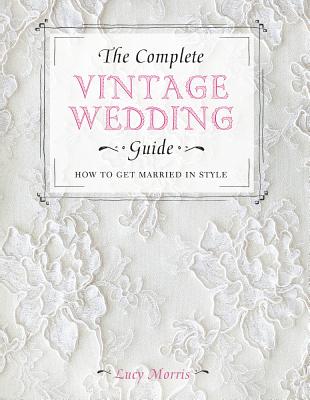 The Complete Vintage Wedding Guide: How to Get Married in Style - Morris, Lucy