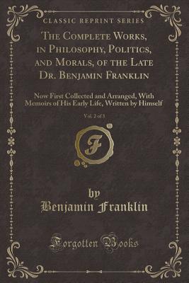 The Complete Works, in Philosophy, Politics, and Morals, of the Late Dr. Benjamin Franklin, Vol. 2 of 3: Now First Collected and Arranged, with Memoirs of His Early Life, Written by Himself (Classic Reprint) - Franklin, Benjamin