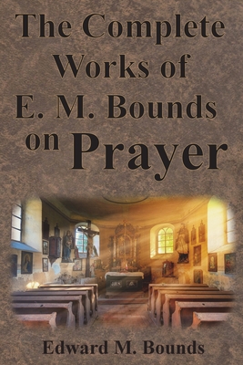 The Complete Works of E.M. Bounds on Prayer: Including: POWER, PURPOSE, PRAYING MEN, POSSIBILITIES, REALITY, ESSENTIALS, NECESSITY, WEAPON - Bounds, Edward M