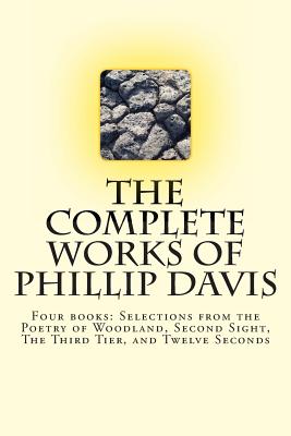 The Complete works of Phillip Davis: Includes Selections from the Poetry of Woodland, Second Sight, The Third Tier, and Twelve Seconds - Davis, Phillip