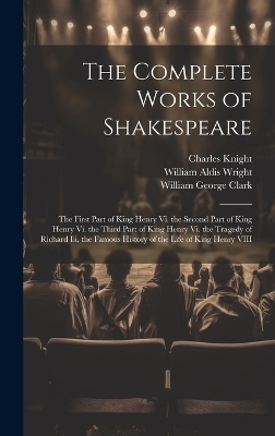 The Complete Works of Shakespeare: The First Part of King Henry Vi. the Second Part of King Henry Vi. the Third Part of King Henry Vi. the Tragedy of Richard Iii. the Famous History of the Life of King Henry VIII - Clark, William George, and Wright, William Aldis, and Knight, Charles