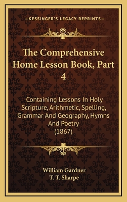 The Comprehensive Home Lesson Book, Part 4: Containing Lessons in Holy Scripture, Arithmetic, Spelling, Grammar and Geography, Hymns and Poetry (1867) - Gardner, William, PhD, and Sharpe, T T