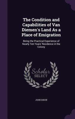 The Condition and Capabilities of Van Diemen's Land As a Place of Emigration: Being the Practical Experience of Nearly Ten Years' Residence in the Colony - Dixon, John, MD