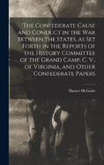 The Confederate Cause and Conduct in the war Between the States, as set Forth in the Reports of the History Committee of the Grand Camp, C. V., of Virginia, and Other Confederate Papers