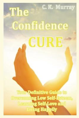 The Confidence Cure: Your Definitive Guide to Overcoming Low Self-Esteem, Learning Self-Love and Living Happily - Murray, C K