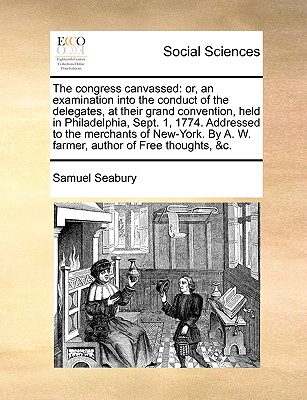 The Congress Canvassed: Or, an Examination Into the Conduct of the Delegates, at Their Grand Convention, Held in Philadelphia, Sept. 1, 1774. Addressed to the Merchants of New-York. by A. W. Farmer, Author of Free Thoughts, &C - Seabury, Samuel, III