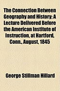 The Connection Between Geography and History: A Lecture Delivered Before the American Institute of Instruction, at Hartford, Conn., August, 1845 (Classic Reprint)