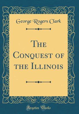 The Conquest of the Illinois (Classic Reprint) - Clark, George Rogers